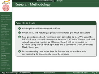 Research Plan
Ajay Kumar
Dhamija
Introduction
Carbon Finance
Kyoto Protocol
EU ETS
Literature
Review
The EU ETS
Price Formation
Econometric
Modeling
AI & Neural
Networks
CO2
determinants
Research
Methodology
Gaps
Objectives
Design
Scope
Determinants
Sample
Data Sources
Models
Hypotheses
Analyses
Implications
Chapter Plan
Gantt Chart
Research Methodology Sample
Research Methodology
Sample & Data
1 All the prices will be converted to Euro
2 Power, coal, and natural gas prices will be stated per MWh equivalent
3 Coal prices (quoted as $/ton) have been converted to e/MWh using the
USDEUR spot rate and a conversion factor of 0.12286 MWh/ton coal, and
natural gas prices (quoted as GBpence/therm) will be converted to
e/MWh using the GBPEUR spot rate and a conversion factor of 0.02931
MWh/therm gas.
4 In concatenating time series data for futures, the return data point
corresponding to discontinuity would be removed
Ajay Kumar Dhamija (2010SMZ8205) Research Plan November 21, 2011 25 / 35
 