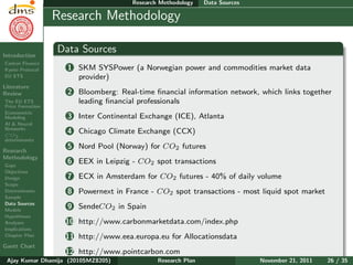 Research Plan
Ajay Kumar
Dhamija
Introduction
Carbon Finance
Kyoto Protocol
EU ETS
Literature
Review
The EU ETS
Price Formation
Econometric
Modeling
AI & Neural
Networks
CO2
determinants
Research
Methodology
Gaps
Objectives
Design
Scope
Determinants
Sample
Data Sources
Models
Hypotheses
Analyses
Implications
Chapter Plan
Gantt Chart
Research Methodology Data Sources
Research Methodology
Data Sources
1 SKM SYSPower (a Norwegian power and commodities market data
provider)
2 Bloomberg: Real-time ﬁnancial information network, which links together
leading ﬁnancial professionals
3 Inter Continental Exchange (ICE), Atlanta
4 Chicago Climate Exchange (CCX)
5 Nord Pool (Norway) for CO2 futures
6 EEX in Leipzig - CO2 spot transactions
7 ECX in Amsterdam for CO2 futures - 40% of daily volume
8 Powernext in France - CO2 spot transactions - most liquid spot market
9 SendeCO2 in Spain
10 http://www.carbonmarketdata.com/index.php
11 http://www.eea.europa.eu for Allocationsdata
12 http://www.pointcarbon.com
Ajay Kumar Dhamija (2010SMZ8205) Research Plan November 21, 2011 26 / 35
 
