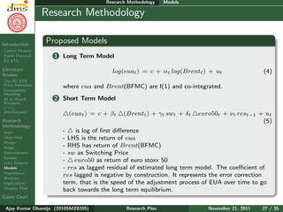 Research Plan
Ajay Kumar
Dhamija
Introduction
Carbon Finance
Kyoto Protocol
EU ETS
Literature
Review
The EU ETS
Price Formation
Econometric
Modeling
AI & Neural
Networks
CO2
determinants
Research
Methodology
Gaps
Objectives
Design
Scope
Determinants
Sample
Data Sources
Models
Hypotheses
Analyses
Implications
Chapter Plan
Gantt Chart
Research Methodology Models
Research Methodology
Proposed Models
1 Long Term Model
log(euat) = c + αt log(Brentt) + ut (4)
where eua and Brent(BFMC) are I(1) and co-integrated.
2 Short Term Model
(euat) = c + βt (Brentt) + γt swt + δt euro50t + νt rest−1 + ut
(5)
- is log of ﬁrst diﬀerence
- LHS is the return of eua
- RHS has return of Brent(BFMC)
- sw as Switching Price
- euro50 as return of euro stoxx 50
- res as lagged residual of estimated long term model. The coeﬃcient of
res lagged is negative by construction. It represents the error correction
term, that is the speed of the adjustment process of EUA over time to go
back towards the long term equilibrium.
Ajay Kumar Dhamija (2010SMZ8205) Research Plan November 21, 2011 27 / 35
 
