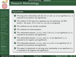 Research Plan
Ajay Kumar
Dhamija
Introduction
Carbon Finance
Kyoto Protocol
EU ETS
Literature
Review
The EU ETS
Price Formation
Econometric
Modeling
AI & Neural
Networks
CO2
determinants
Research
Methodology
Gaps
Objectives
Design
Scope
Determinants
Sample
Data Sources
Models
Hypotheses
Analyses
Implications
Chapter Plan
Gantt Chart
Research Methodology Hypotheses
Research Methodology
Hypotheses
1 The long term relationship with the Brent and eua is not signiﬁcant (αt is
expected to be positive and signiﬁcant).
2 The residual of the long term regression are not stationary (at 95%
level)i.e. the series, Brent and eua, are not co-integrated.
3 The residuals are not serially correlated.
4 The residuals are heteroscedastic.
5 The relationship between (euat) and (Brentt) is not signiﬁcant (βt is
expected to be positive and signiﬁcant).
6 The relationship between (euat) and swt is not signiﬁcant (γt is
expected to be negative and signiﬁcant).
7 The relationship between (euat) and euro50t is not signiﬁcant (δt is
expected to be positive and signiﬁcant).
8 The speed of adjustment to the long term relationship is not signiﬁcant (νt
is expected to be negative and signiﬁcant).
Ajay Kumar Dhamija (2010SMZ8205) Research Plan November 21, 2011 28 / 35
 