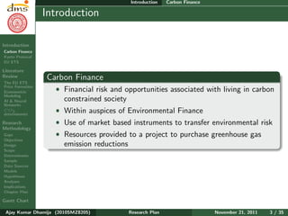 Research Plan
Ajay Kumar
Dhamija
Introduction
Carbon Finance
Kyoto Protocol
EU ETS
Literature
Review
The EU ETS
Price Formation
Econometric
Modeling
AI & Neural
Networks
CO2
determinants
Research
Methodology
Gaps
Objectives
Design
Scope
Determinants
Sample
Data Sources
Models
Hypotheses
Analyses
Implications
Chapter Plan
Gantt Chart
Introduction Carbon Finance
Introduction
Carbon Finance
ˆ Financial risk and opportunities associated with living in carbon
constrained society
ˆ Within auspices of Environmental Finance
ˆ Use of market based instruments to transfer environmental risk
ˆ Resources provided to a project to purchase greenhouse gas
emission reductions
Ajay Kumar Dhamija (2010SMZ8205) Research Plan November 21, 2011 3 / 35
 