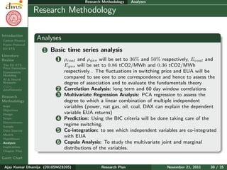 Research Plan
Ajay Kumar
Dhamija
Introduction
Carbon Finance
Kyoto Protocol
EU ETS
Literature
Review
The EU ETS
Price Formation
Econometric
Modeling
AI & Neural
Networks
CO2
determinants
Research
Methodology
Gaps
Objectives
Design
Scope
Determinants
Sample
Data Sources
Models
Hypotheses
Analyses
Implications
Chapter Plan
Gantt Chart
Research Methodology Analyses
Research Methodology
Analyses
1 Basic time series analysis
1 ρcoal and ρgas will be set to 36% and 50% respectively, Ecoal and
Egas will be set to 0.86 tCO2/MWh and 0.36 tCO2/MWh
respectively . The ﬂuctuations in switching price and EUA will be
compared to see one to one correspondence and hence to assess the
degree of association and to evaluate the fundamentals theory
2 Correlation Analysis: long term and 60 day window correlations
3 Multivariate Regression Analysis: PCA regression to assess the
degree to which a linear combination of multiple independent
variables (power, nat gas, oil, coal, DAX can explain the dependent
variable EUA returns)
4 Prediction: Using the BIC criteria will be done taking care of the
regime switching.
5 Co-integration: to see which independent variables are co-integrated
with EUA
6 Copula Analysis: To study the multivariate joint and marginal
distributions of the variables.
Ajay Kumar Dhamija (2010SMZ8205) Research Plan November 21, 2011 30 / 35
 