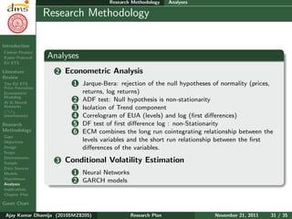 Research Plan
Ajay Kumar
Dhamija
Introduction
Carbon Finance
Kyoto Protocol
EU ETS
Literature
Review
The EU ETS
Price Formation
Econometric
Modeling
AI & Neural
Networks
CO2
determinants
Research
Methodology
Gaps
Objectives
Design
Scope
Determinants
Sample
Data Sources
Models
Hypotheses
Analyses
Implications
Chapter Plan
Gantt Chart
Research Methodology Analyses
Research Methodology
Analyses
2 Econometric Analysis
1 Jarque-Bera: rejection of the null hypotheses of normality (prices,
returns, log returns)
2 ADF test: Null hypothesis is non-stationarity
3 Isolation of Trend component
4 Correlogram of EUA (levels) and log (ﬁrst diﬀerences)
5 DF test of ﬁrst diﬀerence log : non-Stationarity
6 ECM combines the long run cointegrating relationship between the
levels variables and the short run relationship between the ﬁrst
diﬀerences of the variables.
3 Conditional Volatility Estimation
1 Neural Networks
2 GARCH models
Ajay Kumar Dhamija (2010SMZ8205) Research Plan November 21, 2011 31 / 35
 
