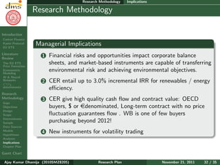 Research Plan
Ajay Kumar
Dhamija
Introduction
Carbon Finance
Kyoto Protocol
EU ETS
Literature
Review
The EU ETS
Price Formation
Econometric
Modeling
AI & Neural
Networks
CO2
determinants
Research
Methodology
Gaps
Objectives
Design
Scope
Determinants
Sample
Data Sources
Models
Hypotheses
Analyses
Implications
Chapter Plan
Gantt Chart
Research Methodology Implications
Research Methodology
Managerial Implications
1 Financial risks and opportunities impact corporate balance
sheets, and market-based instruments are capable of transferring
environmental risk and achieving environmental objectives.
2 CER entail up to 3.0% incremental IRR for renewables / energy
eﬃciency.
3 CER give high quality cash ﬂow and contract value: OECD
buyers, $ or edenominated, Long-term contract with no price
ﬂuctuation guarantees ﬂow . WB is one of few buyers
purchasing beyond 2012!
4 New instruments for volatility trading
Ajay Kumar Dhamija (2010SMZ8205) Research Plan November 21, 2011 32 / 35
 