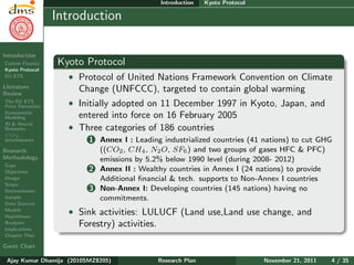 Research Plan
Ajay Kumar
Dhamija
Introduction
Carbon Finance
Kyoto Protocol
EU ETS
Literature
Review
The EU ETS
Price Formation
Econometric
Modeling
AI & Neural
Networks
CO2
determinants
Research
Methodology
Gaps
Objectives
Design
Scope
Determinants
Sample
Data Sources
Models
Hypotheses
Analyses
Implications
Chapter Plan
Gantt Chart
Introduction Kyoto Protocol
Introduction
Kyoto Protocol
ˆ Protocol of United Nations Framework Convention on Climate
Change (UNFCCC), targeted to contain global warming
ˆ Initially adopted on 11 December 1997 in Kyoto, Japan, and
entered into force on 16 February 2005
ˆ Three categories of 186 countries
1 Annex I : Leading industrialized countries (41 nations) to cut GHG
((CO2, CH4, N2O, SF6) and two groups of gases HFC & PFC)
emissions by 5.2% below 1990 level (during 2008- 2012)
2 Annex II : Wealthy countries in Annex I (24 nations) to provide
Additional ﬁnancial & tech. supports to Non-Annex I countries
3 Non-Annex I: Developing countries (145 nations) having no
commitments.
ˆ Sink activities: LULUCF (Land use,Land use change, and
Forestry) activities.
Ajay Kumar Dhamija (2010SMZ8205) Research Plan November 21, 2011 4 / 35
 