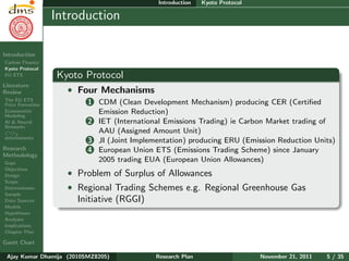 Research Plan
Ajay Kumar
Dhamija
Introduction
Carbon Finance
Kyoto Protocol
EU ETS
Literature
Review
The EU ETS
Price Formation
Econometric
Modeling
AI & Neural
Networks
CO2
determinants
Research
Methodology
Gaps
Objectives
Design
Scope
Determinants
Sample
Data Sources
Models
Hypotheses
Analyses
Implications
Chapter Plan
Gantt Chart
Introduction Kyoto Protocol
Introduction
Kyoto Protocol
ˆ Four Mechanisms
1 CDM (Clean Development Mechanism) producing CER (Certiﬁed
Emission Reduction)
2 IET (International Emissions Trading) ie Carbon Market trading of
AAU (Assigned Amount Unit)
3 JI (Joint Implementation) producing ERU (Emission Reduction Units)
4 European Union ETS (Emissions Trading Scheme) since January
2005 trading EUA (European Union Allowances)
ˆ Problem of Surplus of Allowances
ˆ Regional Trading Schemes e.g. Regional Greenhouse Gas
Initiative (RGGI)
Ajay Kumar Dhamija (2010SMZ8205) Research Plan November 21, 2011 5 / 35
 