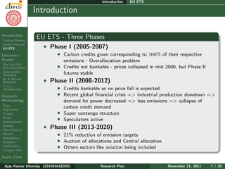 Research Plan
Ajay Kumar
Dhamija
Introduction
Carbon Finance
Kyoto Protocol
EU ETS
Literature
Review
The EU ETS
Price Formation
Econometric
Modeling
AI & Neural
Networks
CO2
determinants
Research
Methodology
Gaps
Objectives
Design
Scope
Determinants
Sample
Data Sources
Models
Hypotheses
Analyses
Implications
Chapter Plan
Gantt Chart
Introduction EU ETS
Introduction
EU ETS - Three Phases
ˆ Phase I (2005-2007)
ˆ Carbon credits given corresponding to 100% of their respective
emissions - Overallocation problem
ˆ Credits not bankable - prices collapsed in mid 2006, but Phase II
futures stable
ˆ Phase II (2008-2012)
ˆ Credits bankable so no price fall is expected
ˆ Recent global ﬁnancial crisis => industrial production slowdown =>
demand for power decreased => less emissions => collapse of
carbon credit demand
ˆ Super contango structure
ˆ Speculators active
ˆ Phase III (2013-2020)
ˆ 21% reduction of emission targets
ˆ Auction of allocations and Central allocation
ˆ Others sectors like aviation being included
Ajay Kumar Dhamija (2010SMZ8205) Research Plan November 21, 2011 7 / 35
 