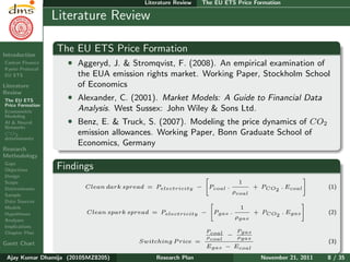 Research Plan
Ajay Kumar
Dhamija
Introduction
Carbon Finance
Kyoto Protocol
EU ETS
Literature
Review
The EU ETS
Price Formation
Econometric
Modeling
AI & Neural
Networks
CO2
determinants
Research
Methodology
Gaps
Objectives
Design
Scope
Determinants
Sample
Data Sources
Models
Hypotheses
Analyses
Implications
Chapter Plan
Gantt Chart
Literature Review The EU ETS Price Formation
Literature Review
The EU ETS Price Formation
ˆ Aggeryd, J. & Stromqvist, F. (2008). An empirical examination of
the EUA emission rights market. Working Paper, Stockholm School
of Economics
ˆ Alexander, C. (2001). Market Models: A Guide to Financial Data
Analysis. West Sussex: John Wiley & Sons Ltd.
ˆ Benz, E. & Truck, S. (2007). Modeling the price dynamics of CO2
emission allowances. Working Paper, Bonn Graduate School of
Economics, Germany
Findings
Clean dark spread = Pelectricity − Pcoal .
1
ρcoal
+ PCO2
. Ecoal (1)
Clean spark spread = Pelectricity − Pgas .
1
ρgas
+ PCO2
. Egas (2)
Switching P rice =
Pcoal
ρcoal
−
Pgas
ρgas
Egas − Ecoal
(3)
Ajay Kumar Dhamija (2010SMZ8205) Research Plan November 21, 2011 8 / 35
 