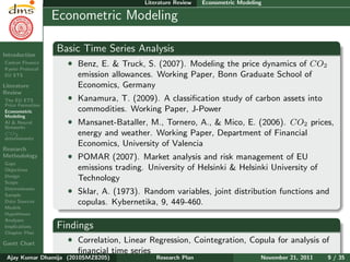 Research Plan
Ajay Kumar
Dhamija
Introduction
Carbon Finance
Kyoto Protocol
EU ETS
Literature
Review
The EU ETS
Price Formation
Econometric
Modeling
AI & Neural
Networks
CO2
determinants
Research
Methodology
Gaps
Objectives
Design
Scope
Determinants
Sample
Data Sources
Models
Hypotheses
Analyses
Implications
Chapter Plan
Gantt Chart
Literature Review Econometric Modeling
Econometric Modeling
Basic Time Series Analysis
ˆ Benz, E. & Truck, S. (2007). Modeling the price dynamics of CO2
emission allowances. Working Paper, Bonn Graduate School of
Economics, Germany
ˆ Kanamura, T. (2009). A classiﬁcation study of carbon assets into
commodities. Working Paper, J-Power
ˆ Mansanet-Bataller, M., Tornero, A., & Mico, E. (2006). CO2 prices,
energy and weather. Working Paper, Department of Financial
Economics, University of Valencia
ˆ POMAR (2007). Market analysis and risk management of EU
emissions trading. University of Helsinki & Helsinki University of
Technology
ˆ Sklar, A. (1973). Random variables, joint distribution functions and
copulas. Kybernetika, 9, 449-460.
Findings
ˆ Correlation, Linear Regression, Cointegration, Copula for analysis of
ﬁnancial time series
Ajay Kumar Dhamija (2010SMZ8205) Research Plan November 21, 2011 9 / 35
 