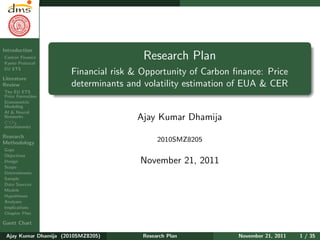 Research Plan
Ajay Kumar
Dhamija
Introduction
Carbon Finance
Kyoto Protocol
EU ETS
Literature
Review
The EU ETS
Price Formation
Econometric
Modeling
AI & Neural
Networks
CO2
determinants
Research
Methodology
Gaps
Objectives
Design
Scope
Determinants
Sample
Data Sources
Models
Hypotheses
Analyses
Implications
Chapter Plan
Gantt Chart
Research Plan
Financial risk & Opportunity of Carbon ﬁnance: Price
determinants and volatility estimation of EUA & CER
Ajay Kumar Dhamija
2010SMZ8205
November 21, 2011
Ajay Kumar Dhamija (2010SMZ8205) Research Plan November 21, 2011 1 / 35
 
