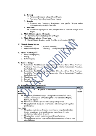 2. Konsep
 Perumusan Pancasila sebagai Dasar Negara
 Penetapan Pancasila sebagai Dasar Negara
3. Prinsip
 Semangat dan komitmen kebangsaan para pendiri Negara dalam
perumusan dan penetapan Pancasila
4. Prosedur
 Praktik kewarganegaraan untuk mempertahankan Pancasila sebagai dasar
Negara.
2. Materi Pembelajaran Remedial
 Penetapan Pancasila Sebagai Dasar Negara
3. Materi Pembelajaran Pengayaan
 Buatlah biodata lengkap panitia Sembilan pembentukan BPUPKI
E. Metode Pembelajaran
1. Pendekatan : Scientific Learning
2. Model Pembelajaran : Discovery Learning (Pembelajaran Penemuan)
F. Media Pembelajaran
1. Media LCD projector,
2. Laptop,
3. Bahan Tayang
G. Sumber Belajar
1. Kementerian Pendidikan dan Kebudayaan. 2016. Buku Siswa Mata Pelajaran
Pendidikan Pancasila dan Kewarganegaraan. Jakarta: Kementerian Pendidikan
dan Kebudayaan.
2. Kementerian Pendidikan dan Kebudayaan. 2016. Buku Guru Mata Pelajaran
Pendidikan Pancasila dan Kewarganegaraan. Jakarta: Kementerian Pendidikan
dan Kebudayaan.
3. Modul/bahan ajar,
4. Internet,
5. Sumber lain yang relevan
H. Langkah-langkahPembelajaran
1. Pertemuan Ke-1 ( 3 x 40 menit ) Waktu
Kegiatan Pendahuluan
Guru :
Orientasi
 Melakukan pembukaan dengan salam pembuka dan berdoa untuk
memulai pembelajaran (PPK: Integritas,Nasionalisme, Disiplin,
Santun, Religius)
 Memeriksa kehadiran peserta didik sebagai sikap disiplin
 Menyiapkan fisik dan psikis peserta didik dalam mengawali kegiatan
pembelajaran.
Apersepsi
 Mengaitkan materi/tema/kegiatan pembelajaran yang akan dilakukan
dengan pengalaman peserta didik dengan materi/tema/kegiatan
sebelumnya, yaitu : Pada Kelas VI
 Mengingatkan kembali materi prasyarat dengan bertanya.
 Mengajukan pertanyaan yang ada keterkaitannya dengan pelajaran yang
akan dilakukan.
15
menit
 