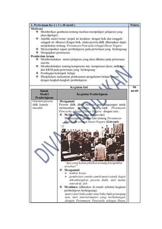 1. Pertemuan Ke-1 ( 3 x 40 menit ) Waktu
Motivasi
 Memberikan gambaran tentang manfaat mempelajari pelajaran yang
akan dipelajari.
 Apabila materi tema// projek ini kerjakan dengan baik dan sungguh-
sungguh ini dikuasai dengan baik, maka peserta didik diharapkan dapat
menjelaskan tentang: Perumusan Pancasila sebagai Dasar Negara
 Menyampaikan tujuan pembelajaran pada pertemuan yang berlangsung
 Mengajukan pertanyaan.
Pemberian Acuan
 Memberitahukan materi pelajaran yang akan dibahas pada pertemuan
saat itu.
 Memberitahukan tentang kompetensi inti, kompetensi dasar, indikator,
dan KKM pada pertemuan yang berlangsung
 Pembagian kelompok belajar
 Menjelaskan mekanisme pelaksanaan pengalaman belajar sesuai
dengan langkah-langkah pembelajaran.
Kegiatan Inti
Sintak
Model
Pembelajaran
Kegiatan Pembelajaran
Orientasi peserta
didik kepada
masalah
Mengamati
Peserta didik diberi motivasi atau rangsangan untuk
memusatkan perhatian pada topik Perumusan
Pancasila sebagai Dasar Negara dengan cara :
 Melihat (tanpa atau dengan alat)
Menayangkan gambar/foto tentang Perumusan
Pancasila sebagai DasarNegara (Literasi)
“Apa yang kalian pikirkan tentang foto/gambar
tersebut?”
 Mengamati
 lembar kerja
 pemberian contoh-contoh materi untuk dapat
dikembangkan peserta didik, dari media
interaktif, dsb
 Membaca (dilakukan di rumah sebelum kegiatan
pembelajaran berlangsung),
materi dari buku paket atau buku-buku penunjang
lain, dari internet/materi yang berhubungan
dengan Perumusan Pancasila sebagai Dasar
90
menit
 