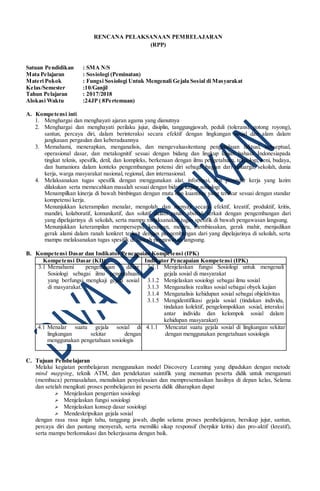 RENCANA PELAKSANAAN PEMBELAJARAN
(RPP)
Satuan Pendidikan : SMA N/S
Mata Pelajaran : Sosiologi (Peminatan)
Materi Pokok : Fungsi Sosiologi Untuk Mengenali Gejala Sosial di Masyarakat
Kelas/Semester :10/Ganjil
Tahun Pelajaran : 2017/2018
Alokasi Waktu :24JP ( 8Pertemuan)
A. Kompetensi inti
1. Menghargai dan menghayati ajaran agama yang dianutnya
2. Menghargai dan menghayati perilaku jujur, disiplin, tanggungjawab, peduli (toleransi, gotong royong),
santun, percaya diri, dalam berinteraksi secara efektif dengan lingkungan sosial dan alam dalam
jangkauan pergaulan dan keberadaannya
3. Memahami, menerapkan, menganalisis, dan mengevaluasitentang pengetahuan faktual, konseptual,
operasional dasar, dan metakognitif sesuai dengan bidang dan lingkup kajian bahasa Indonesiapada
tingkat teknis, spesifik, detil, dan kompleks, berkenaan dengan ilmu pengetahuan, teknologi, seni, budaya,
dan humaniora dalam konteks pengembangan potensi diri sebagai bagian dari keluarga, sekolah, dunia
kerja, warga masyarakat nasional, regional, dan internasional.
4. Melaksanakan tugas spesifik dengan menggunakan alat, informasi, dan prosedur kerja yang lazim
dilakukan serta memecahkan masalah sesuai dengan bidang kajian sosiologi
Menampilkan kinerja di bawah bimbingan dengan mutu dan kuantitas yang terukur sesuai dengan standar
kompetensi kerja.
Menunjukkan keterampilan menalar, mengolah, dan menyaji secara efektif, kreatif, produktif, kritis,
mandiri, kolaboratif, komunikatif, dan solutif dalam ranah abstrak terkait dengan pengembangan dari
yang dipelajarinya di sekolah, serta mampu melaksanakan tugas spesifik di bawah pengawasan langsung.
Menunjukkan keterampilan mempersepsi, kesiapan, meniru, membiasakan, gerak mahir, menjadikan
gerak alami dalam ranah konkret terkait dengan pengembangan dari yang dipelajarinya di sekolah, serta
mampu melaksanakan tugas spesifik di bawah pengawasan langsung.
B. Kompetensi Dasar dan Indikator Pencapaian Kompetensi (IPK)
Kompetensi Dasar (KD) Indikator Pencapaian Kompetensi (IPK)
3.1 Memahami pengetahuan dasar
Sosiologi sebagai ilmu pengetahuan
yang berfungsi mengkaji gejala sosial
di masyarakat.
3.1.1 Menjelaskan fungsi Sosiologi untuk mengenali
gejala sosial di masyarakat
3.1.2 Menjelaskan sosiologi sebagai ilmu sosial
3.1.3 Menganalisis realitas sosial sebagai obyek kajian
3.1.4 Menganalisis kehidupan sosial sebagai objektivitas
3.1.5 Mengidentifikasi gejala sosial (tindakan individu,
tindakan kolektif, pengelompokkan sosial, interaksi
antar individu dan kelompok sosial dalam
kehidupan masyarakat)
4.1 Menalar suatu gejala sosial di
lingkungan sekitar dengan
menggunakan pengetahuan sosiologis
4.1.1 Mencatat suatu gejala sosial di lingkungan sekitar
dengan menggunakan pengetahuan sosiologis
C. Tujuan Pembelajaran
Melalui kegiatan pembelajaran menggunakan model Discovery Learning yang dipadukan dengan metode
mind mapping, teknik ATM, dan pendekatan saintifik yang menuntun peserta didik untuk mengamati
(membaca) permasalahan, menuliskan penyelesaian dan mempresentasikan hasilnya di depan kelas, Selama
dan setelah mengikuti proses pembelajaran ini peserta didik diharapkan dapat
 Menjelaskan pengertian sosiologi
 Menjelaskan fungsi sosiologi
 Menjelaskan konsep dasar sosiologi
 Mendeskripsikan gejala sosial
dengan rasa rasa ingin tahu, tanggung jawab, displin selama proses pembelajaran, bersikap jujur, santun,
percaya diri dan pantang menyerah, serta memiliki sikap responsif (berpikir kritis) dan pro-aktif (kreatif),
serta mampu berkomukasi dan bekerjasama dengan baik.
 