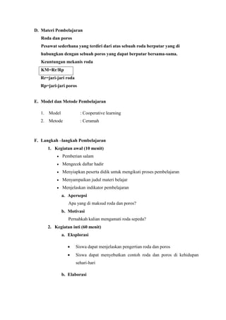 D. Materi Pembelajaran
Roda dan poros
Pesawat sederhana yang terdiri dari atas sebuah roda berputar yang di
hubungkan dengan sebuah poros yang dapat berputar bersama-sama.
Keuntungan mekanis roda
KM=Rr/Rp
Rr=jari-jari roda
Rp=jari-jari poros
E. Model dan Metode Pembelajaran
1. Model : Cooperative learning
2. Metode : Ceramah
F. Langkah –langkah Pembelajaran
1. Kegiatan awal (10 menit)
 Pemberian salam
 Mengecek daftar hadir
 Menyiapkan peserta didik untuk mengikuti proses pembelajaran
 Menyampaikan judul materi belajar
 Menjelaskan indikator pembelajaran
a. Apersepsi
Apa yang di maksud roda dan poros?
b. Motivasi
Pernahkah kalian mengamati roda sepeda?
2. Kegiatan inti (60 menit)
a. Eksplorasi
 Siswa dapat menjelaskan pengertian roda dan poros
 Siswa dapat menyebutkan contoh roda dan poros di kehidupan
sehari-hari
b. Elaborasi
 