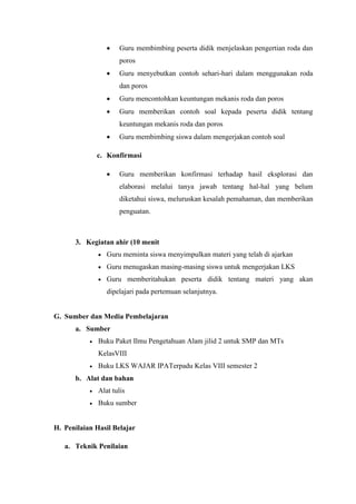  Guru membimbing peserta didik menjelaskan pengertian roda dan
poros
 Guru menyebutkan contoh sehari-hari dalam menggunakan roda
dan poros
 Guru mencontohkan keuntungan mekanis roda dan poros
 Guru memberikan contoh soal kepada peserta didik tentang
keuntungan mekanis roda dan poros
 Guru membimbing siswa dalam mengerjakan contoh soal
c. Konfirmasi
 Guru memberikan konfirmasi terhadap hasil eksplorasi dan
elaborasi melalui tanya jawab tentang hal-hal yang belum
diketahui siswa, meluruskan kesalah pemahaman, dan memberikan
penguatan.
3. Kegiatan ahir (10 menit
 Guru meminta siswa menyimpulkan materi yang telah di ajarkan
 Guru menugaskan masing-masing siswa untuk mengerjakan LKS
 Guru memberitahukan peserta didik tentang materi yang akan
dipelajari pada pertemuan selanjutnya.
G. Sumber dan Media Pembelajaran
a. Sumber
 Buku Paket Ilmu Pengetahuan Alam jilid 2 untuk SMP dan MTs
KelasVIII
 Buku LKS WAJAR IPATerpadu Kelas VIII semester 2
b. Alat dan bahan
 Alat tulis
 Buku sumber
H. Penilaian Hasil Belajar
a. Teknik Penilaian
 