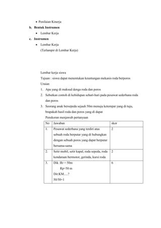  Penilaian Kinerja
b. Bentuk Instrumen
 Lembar Kerja
c. Instrumen
 Lembar Kerja
(Terlampir di Lembar Kerja)
Lembar kerja siswa
Tujuan : siswa dapat menentukan keuntungan mekanis roda berporos
Uraian
1. Apa yang di maksud denga roda dan poros
2. Sebutkan contoh di kehidupan sehari-hari pada pesawat sederhana roda
dan poros
3. Seorang anak bersepeda sejauh 50m menuju ketempat yang di tuju,
brapakah hasil roda dan poros yang di dapat
Penskoran menjawab pertanyaan
No Jawaban skor
1. Pesawat sederhana yang terdiri atas
sebuah roda berputar yang di hubungkan
dengan sebuah poros yang dapat berputar
bersama-sama
2
2. Setir mobil, setir kapal, roda sepeda, roda
kendaraan bermotor, gerinda, kursi roda
2
3. Dik :Rr = 50m
Rp=50 m
Dit:KM.....?
50/50=1
6
 