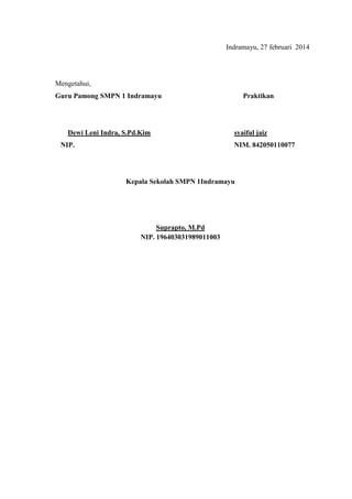 Indramayu, 27 februari 2014
Mengetahui,
Guru Pamong SMPN 1 Indramayu Praktikan
Dewi Leni Indra, S.Pd.Kim syaiful jaiz
NIP. NIM. 842050110077
Kepala Sekolah SMPN 1Indramayu
Suprapto, M.Pd
NIP. 196403031989011003
 