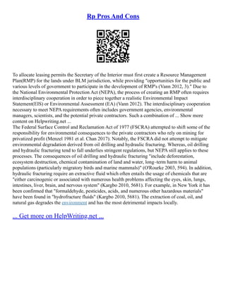 Rp Pros And Cons
To allocate leasing permits the Secretary of the Interior must first create a Resource Management
Plan(RMP) for the lands under BLM jurisdiction, while providing "opportunities for the public and
various levels of government to participate in the development of RMP's (Vann 2012, 3)." Due to
the National Environmental Protection Act (NEPA), the process of creating an RMP often requires
interdisciplinary cooperation in order to piece together a realistic Environmental Impact
Statement(EIS) or Environmental Assessment (EA) (Vann 2012). The interdisciplinary cooperation
necessary to meet NEPA requirements often includes government agencies, environmental
managers, scientists, and the potential private contractors. Such a combination of ... Show more
content on Helpwriting.net ...
The Federal Surface Control and Reclamation Act of 1977 (FSCRA) attempted to shift some of the
responsibility for environmental consequences to the private contractors who rely on mining for
privatized profit (Menzel 1981 et al. Chan 2017). Notably, the FSCRA did not attempt to mitigate
environmental degradation derived from oil drilling and hydraulic fracturing. Whereas, oil drilling
and hydraulic fracturing tend to fall underlies stringent regulations, but NEPA still applies to these
processes. The consequences of oil drilling and hydraulic fracturing "include deforestation,
ecosystem destruction, chemical contamination of land and water, long–term harm to animal
populations (particularly migratory birds and marine mammals)" (O'Rourke 2003, 594). In addition,
hydraulic fracturing require an extractive fluid which often entails the usage of chemicals that are
"either carcinogenic or associated with numerous health problems affecting the eyes, skin, lungs,
intestines, liver, brain, and nervous system" (Kargbo 2010, 5681). For example, in New York it has
been confirmed that "formaldehyde, pesticides, acids, and numerous other hazardous materials"
have been found in "hydrofracture fluids" (Kargbo 2010, 5681). The extraction of coal, oil, and
natural gas degrades the environment and has the most detrimental impacts locally.
... Get more on HelpWriting.net ...
 