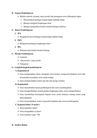 D. Tujuan Pembelajaran
 Melalui metode ceramah, tanya jawab, dan penugasan siswa diharapkan dapat :
1. Menyebutkan berbagai tempat hidup makhluk hidup
2. Mampu mengenal lingkungan alam
3. Mampu menjelaskan koleksi benda berharga miliknya
E. Materi Pembelajaran
1. IPA
 Mengidentivikasi berbagai tempat hidup mahluk hidup
2. PKN
 Mengenal pentingnya lingkungan alam
3. IPS
 Dokumen dan koleksi benda berharga
F. Metode Pembelajaran
 Ceramah
 demonstrasi / tanya jawab
 Penugasan
G. Langkah-langkah pembelajaran
A. Kegiatanawal
 Guru mengucapkan salam, mengajak siswa berdoa, mengecek kehadiran siswa dan
menanyakan kesediaan siswa untuk belajar
 Guru mempersiapkan materi ajar dan alat peraga (media)
B. KegiatanInti
 Guru menyebutkan tujuan pembelajaran dan siswa mendengarkan
 Guru memperlihatkan contoh gambar lingkungan alam, siswa memperhatikan
 Guru memberikan kesempatan kepada siswa untuk bertanya tentang materi yang
tidak dipahami
 Guru menyimpulkan materi yang telah diajarkan dan siswa mendengarkan
C. KegiatanAkhir( 15 menit )
 Menyimpulkan materi
 Guru mengadakan evaluasi
 Guru memberi tugas / PR

H. Sumber Bahan

 