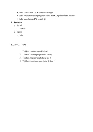  Buku Sains Kelas II SD , Penerbit Erlangga
 Buku pendidikan kewarganegaraan Kelas II SD, Grapindo Media Pratama
 Buku pembelajaran IPS kelas II SD
I. Penilaian
c. Teknik :
-

Tertulis

d. Bentuk
-

Isian

LAMPIRAN SOAL

1. Tuliskan 2 tempat mahluk hidup !
2. Tuliskan 2 hewan yang hidup di darat !
3. Tuliskan 2 hewan yang hidup di air !
4. Tuliskan 2 tumbuhan yang hidup di darat !

 