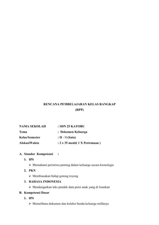 RENCANA PEMBELAJARAN KELAS RANGKAP
(RPP)

NAMA SEKOLAH

: SDN 25 KATOBU

Tema

: Dokumen Keluarga

Kelas/Semester

: II / I (Satu)

AlokasiWaktu

: 2 x 35 menit( 1 X Pertemuan )

A. Standar Kompetensi

:

1. IPS
 Memahami peristiwa penting dalam keluarga secara kronologis
2. PKN
 Membiasakan hidup gotong royong
3. BAHASA INDONESIA
 Mendengarkan teks pendek dam puisi anak yang di lisankan
B. Kompetensi Dasar
1. IPS
 Memelihara dokumen dan koleksi benda keluarga miliknya

 