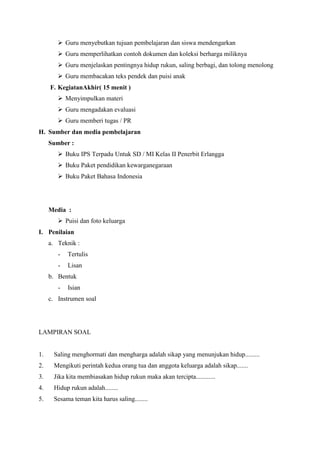  Guru menyebutkan tujuan pembelajaran dan siswa mendengarkan
 Guru memperlihatkan contoh dokumen dan koleksi berharga miliknya
 Guru menjelaskan pentingnya hidup rukun, saling berbagi, dan tolong menolong
 Guru membacakan teks pendek dan puisi anak
F. KegiatanAkhir( 15 menit )
 Menyimpulkan materi
 Guru mengadakan evaluasi
 Guru memberi tugas / PR
H. Sumber dan media pembelajaran
Sumber :
 Buku IPS Terpadu Untuk SD / MI Kelas II Penerbit Erlangga
 Buku Paket pendidikan kewarganegaraan
 Buku Paket Bahasa Indonesia

Media :
 Puisi dan foto keluarga
I. Penilaian
a. Teknik :
-

Tertulis

-

Lisan

b. Bentuk
-

Isian

c. Instrumen soal

LAMPIRAN SOAL

1.

Saling menghormati dan mengharga adalah sikap yang menunjukan hidup.........

2.

Mengikuti perintah kedua orang tua dan anggota keluarga adalah sikap.......

3.

Jika kita membiasakan hidup rukun maka akan tercipta............

4.

Hidup rukun adalah........

5.

Sesama teman kita harus saling........

 
