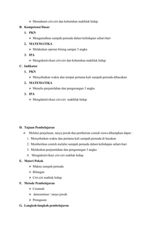  Memahami ciri-ciri dan kebutuhan makhluk hidup
B. Kompetensi Dasar
1. PKN
 Mengamalkan sumpah pemuda dalam kehidupan sehari-hari
2. MATEMATIKA
 Melakukan operasi hitung sampai 3 angka
3. IPA
 Mengidentivikasi ciri-ciri dan kebutuhan makhluk hidup
C. Indikator
1. PKN
 Menyebutkan waktu dan tempat pertama kali sumpah pemuda dibacakan
2. MATEMATIKA
 Menulis penjumlahan dan pengurangan 3 angka
3. IPA
 Mengidentivikasi ciri-ciri makhluk hidup

D. Tujuan Pembelajaran
 Melalui penjelasan, tanya jawab dan pemberian contoh siswa diharapkan dapat :
1. Menyebutkan waktu dan pertama kali sumpah pemuda di bacakan
2. Memberikan contoh melalui sumpah pemuda dalam kehidupan sehari-hari
3. Melakukan penjumlahan dan pengurangan 3 angka
4. Mengidentivikasi ciri-ciri mahluk hidup
E. Materi Pokok
 Makna sumpah pemuda
 Bilangan
 Ciri-ciri mahluk hidup
F. Metode Pembelajaran
 Ceramah
 demonstrasi / tanya jawab
 Penugasan
G. Langkah-langkah pembelajaran

 