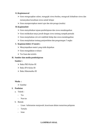 G. Kegiatanawal
 Guru mengucapkan salam, mengajak siswa berdoa, mengecek kehadiran siswa dan
menanyakan kesediaan siswa untuk belajar
 Guru mempersiapkan materi ajar dan alat peraga (media)
H. KegiatanInti
 Guru menyebutkan tujuan pembelajaran dan siswa mendengarkan
 Guru melakukan tanya jawab dengan siswa tentang sumpah pemuda
 Guru menjelaskan ciri-ciri makhluk hidup dan siswa mendengarkan
 Guru menjelaskan tentang penjumlahan dan pengurangan 3 angka
I. KegiatanAkhir( 15 menit )
 Menyimpulkan materi yang telah diajarkan
 Guru mengadakan evaluasi
 Tes lisan dan tertulis
H. Sumber dan media pembelajaran
Sumber :
 Buku PKN Kelas III
 Buku IPA Kelas III
 Buku Matematika III

Media :
 Gambar
I. Penilaian
a. Teknik :
-

Tes

-

Non tes

b. Bentuk
-

Lisan : keberanian menjawab, keseriusan dalam menerima pelajaran

-

Tertulis

-

Isian

LAMPIRAN SOAL

 