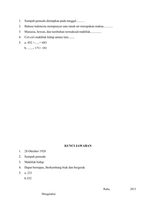 1.

Sumpah pemuda ditetapkan pada tanggal...........

2.

Bahasa indonesia mempunyai satu tanah air merupakan makna............

3.

Manusia, hewan, dan tumbuhan termaksud makhluk..............

4.

Ciri-ciri makhluk hidup antara lain........

5.

a. 452 +......= 683
b. .......- 171= 181

KUNCI JAWABAN
1.

28 Oktober 1928

2.

Sumpah pemuda

3.

Makhluk hidup

4.

Dapat bernapas, Berkembang biak dan bergerak

5.

a. 231
b.352

Raha,
Mengetahui

2013

 
