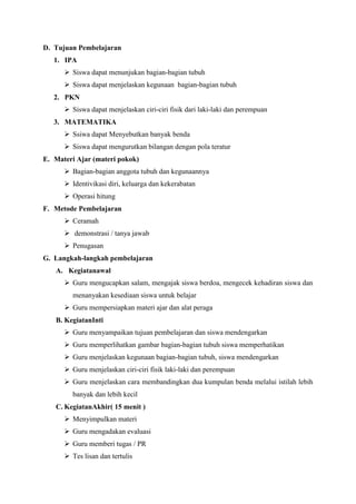 D. Tujuan Pembelajaran
1. IPA
 Siswa dapat menunjukan bagian-bagian tubuh
 Siswa dapat menjelaskan kegunaan bagian-bagian tubuh
2. PKN
 Siswa dapat menjelaskan ciri-ciri fisik dari laki-laki dan perempuan
3. MATEMATIKA
 Ssiwa dapat Menyebutkan banyak benda
 Siswa dapat mengurutkan bilangan dengan pola teratur
E. Materi Ajar (materi pokok)
 Bagian-bagian anggota tubuh dan kegunaannya
 Identivikasi diri, keluarga dan kekerabatan
 Operasi hitung
F. Metode Pembelajaran
 Ceramah
 demonstrasi / tanya jawab
 Penugasan
G. Langkah-langkah pembelajaran
A. Kegiatanawal
 Guru mengucapkan salam, mengajak siswa berdoa, mengecek kehadiran siswa dan
menanyakan kesediaan siswa untuk belajar
 Guru mempersiapkan materi ajar dan alat peraga
B. KegiatanInti
 Guru menyampaikan tujuan pembelajaran dan siswa mendengarkan
 Guru memperlihatkan gambar bagian-bagian tubuh siswa memperhatikan
 Guru menjelaskan kegunaan bagian-bagian tubuh, siswa mendengarkan
 Guru menjelaskan ciri-ciri fisik laki-laki dan perempuan
 Guru menjelaskan cara membandingkan dua kumpulan benda melalui istilah lebih
banyak dan lebih kecil
C. KegiatanAkhir( 15 menit )
 Menyimpulkan materi
 Guru mengadakan evaluasi
 Guru memberi tugas / PR
 Tes lisan dan tertulis

 