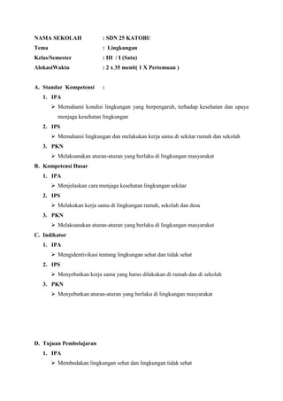 NAMA SEKOLAH

: SDN 25 KATOBU

Tema

: Lingkungan

Kelas/Semester

: III / I (Satu)

AlokasiWaktu

: 2 x 35 menit( 1 X Pertemuan )

A. Standar Kompetensi

:

1. IPA
 Memahami kondisi lingkungan yang berpengaruh, terhadap kesehatan dan upaya
menjaga kesehatan lingkungan
2. IPS
 Memahami lingkungan dan melakukan kerja sama di sekitar rumah dan sekolah
3. PKN
 Melaksanakan aturan-aturan yang berlaku di lingkungan masyarakat
B. Kompetensi Dasar
1. IPA
 Menjelaskan cara menjaga kesehatan lingkungan sekitar
2. IPS
 Melakukan kerja sama di lingkungan rumah, sekolah dan desa
3. PKN
 Melaksanakan aturan-aturan yang berlaku di lingkungan masyarakat
C. Indikator
1. IPA
 Mengidentivikasi tentang lingkungan sehat dan tidak sehat
2. IPS
 Menyebutkan kerja sama yang harus dilakukan di rumah dan di sekolah
3. PKN
 Menyebutkan aturan-aturan yang berlaku di lingkungan masyarakat

D. Tujuan Pembelajaran
1. IPA
 Membedakan lingkungan sehat dan lingkungan tidak sehat

 