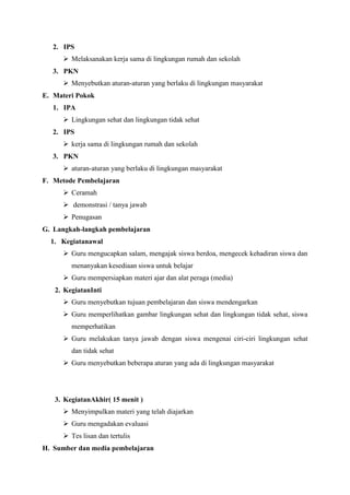 2. IPS
 Melaksanakan kerja sama di lingkungan rumah dan sekolah
3. PKN
 Menyebutkan aturan-aturan yang berlaku di lingkungan masyarakat
E. Materi Pokok
1. IPA
 Lingkungan sehat dan lingkungan tidak sehat
2. IPS
 kerja sama di lingkungan rumah dan sekolah
3. PKN
 aturan-aturan yang berlaku di lingkungan masyarakat
F. Metode Pembelajaran
 Ceramah
 demonstrasi / tanya jawab
 Penugasan
G. Langkah-langkah pembelajaran
1. Kegiatanawal
 Guru mengucapkan salam, mengajak siswa berdoa, mengecek kehadiran siswa dan
menanyakan kesediaan siswa untuk belajar
 Guru mempersiapkan materi ajar dan alat peraga (media)
2. KegiatanInti
 Guru menyebutkan tujuan pembelajaran dan siswa mendengarkan
 Guru memperlihatkan gambar lingkungan sehat dan lingkungan tidak sehat, siswa
memperhatikan
 Guru melakukan tanya jawab dengan siswa mengenai ciri-ciri lingkungan sehat
dan tidak sehat
 Guru menyebutkan beberapa aturan yang ada di lingkungan masyarakat

3. KegiatanAkhir( 15 menit )
 Menyimpulkan materi yang telah diajarkan
 Guru mengadakan evaluasi
 Tes lisan dan tertulis
H. Sumber dan media pembelajaran

 