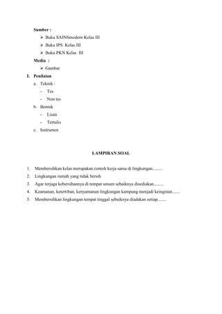 Sumber :
 Buku SAINSmodern Kelas III
 Buku IPS Kelas III
 Buku PKN Kelas III
Media :
 Gambar
I. Penilaian
a. Teknik :
-

Tes

-

Non tes

b. Bentuk
-

Lisan

-

Tertulis

c. Instrumen

LAMPIRAN SOAL

1.

Membersihkan kelas merupakan contoh kerja sama di lingkungan.........

2.

Lingkungan rumah yang tidak bersih

3.

Agar terjaga kebersihannya di tempat umum sebaiknya disediakan.........

4.

Keamanan, ketertiban, kenyamanan lingkungan kampung menjadi keinginan.......

5.

Membersihkan lingkungan tempat tinggal sebaiknya diadakan setiap........

 