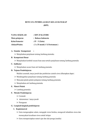 RENCANA PEMBELAJARAN KELAS RANGKAP
(RPP)

NAMA SEKOLAH

: SDN 25 KATOBU

Mata pelajaran

: Bahasa Indonesia

Kelas/Semester

: IV / I (Satu)

AlokasiWaktu

: 2 x 35 menit( 1 X Pertemuan )

A. Standar Kompetensi

:

 Menjelaskan penjelasan tentang lambang pramuka
B. Kompetensi Dasar
 Menjelaskan kembali secara lisan atau tertulis penjelasan tentang lambang pramuka
C. Indikator
 Menjelaskan secara lisan arti lambang pramuka
D. Tujuan Pembelajaran
Melalui ceramah, tanya jawab dan pemberian contoh siswa diharapkan dapat :
 Mendengarkan penjelasan tentang lambang pramuka
 Mencatat pokok pokok pelajaran tentang lambang pramuka
 Menjelaskan arti lambang pramuka
E. Materi Pokok
 Lambang pramuka
F. Metode Pembelajaran
 Ceramah
 demonstrasi / tanya jawab
 Penugasan
G. Langkah-langkah pembelajaran
1. Kegiatanawal
 Guru mengucapkan salam, mengajak siswa berdoa, mengecek kehadiran siswa dan
menanyakan kesediaan siswa untuk belajar
 Guru mempersiapkan materi ajar dan alat peraga (media)

 