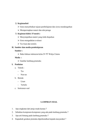 2. KegiatanInti
 Guru menyebutkan tujuan pembelajaran dan siswa mendengarkan
 Mempersiapkan materi dan alat peraga
3. KegiatanAkhir( 15 menit )
 Menyimpulkan materi yang telah diajarkan
 Guru mengadakan evaluasi
 Tes lisan dan tertulis
H. Sumber dan media pembelajaran
Sumber :
 Buku bahasa indonesia kelas IV PT Widya Utama
Media :
 Gambar lambang pramuka
I. Penilaian
a. Teknik :
-

Tes

-

Non tes

b. Bentuk
-

Lisan

-

Tertulis

c. Instrumen soal

LAMPIRAN SOAL

1.

Apa singkatan dari praja muda karana ?

2.

Sebutkan komponen-komponen yang ada pada lambang pramuka ?

3.

Apa arti bintang pada lambang pramuka ?

4.

Kapankah gerakan pramuka diperkenalkan kepada masyarakat ?

 