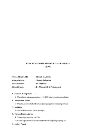 RENCANA PEMBELAJARAN KELAS RANGKAP
(RPP)

NAMA SEKOLAH

: SDN 25 KATOBU

Mata pelajaran

: Bahasa Indonesia

Kelas/Semester

: IV / I (Satu)

AlokasiWaktu

: 2 x 35 menit( 1 X Pertemuan )

A. Standar Kompetensi

:

 Memahami teks agak panjang (150-200 kata) petunjuk pemakaian
B. Kompetensi Dasar
 Melalukan sesuatu berdasarkan petunjuk pemakaian yang di baca
C. Indikator
 Melakukan sesuatu sesuai petunjuk
D. Tujuan Pembelajaran
 Siswa dapat membaca sekilas
 Siswa dapat melakukan sesuatu berdasarkan petunjuk yang ada
E. Materi Pokok

 
