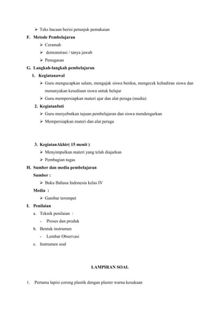  Teks bacaan berisi petunjuk pemakaian
F. Metode Pembelajaran
 Ceramah
 demonstrasi / tanya jawab
 Penugasan
G. Langkah-langkah pembelajaran
1. Kegiatanawal
 Guru mengucapkan salam, mengajak siswa berdoa, mengecek kehadiran siswa dan
menanyakan kesediaan siswa untuk belajar
 Guru mempersiapkan materi ajar dan alat peraga (media)
2. KegiatanInti
 Guru menyebutkan tujuan pembelajaran dan siswa mendengarkan
 Mempersiapkan materi dan alat peraga

3. KegiatanAkhir( 15 menit )
 Menyimpulkan materi yang telah diajarkan
 Pembagian tugas
H. Sumber dan media pembelajaran
Sumber :
 Buku Bahasa Indonesia kelas IV
Media :
 Gambar terompet
I. Penilaian
a. Teknik penilaian :
-

Proses dan produk

b. Bentuk instrumen
-

Lembar Observasi

c. Instrumen soal

LAMPIRAN SOAL

1.

Pertama lapisi corong plastik dengan plaster warna kesukaan

 