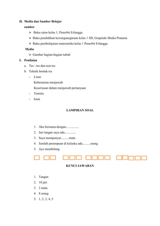 H. Media dan Sumber Belajar
sumber
 Buku sains kelas 1, Penerbit Erlangga
 Buku pendidikan kewarganegaraan kelas 1 SD, Grapindo Media Pratama
 Buku pembelajaran matematika kelas 1 Penerbit Erlangga
Media
 Gambar bagian-bagian tubuh
I. Penilaian
a. Tes : tes dan non tes
b. Teknik bentuk tes
-

Lisan
Keberanian menjawab
Keseriusan dalam menjawab pertanyaan

-

Tertulis

-

Isian

LAMPIRAN SOAL

1. Aku bersama dengan................
2. Jari tangan saya ada..............
3. Saya mempunyai..........mata
4. Jumlah perempuan di kelasku ada..........orang
5. Ayo membilang

KUNCI JAWABAN

1. Tangan
2. 10 jari
3. 2 mata
4. 8 orang
5. 1, 2, 3, 4, 5

 