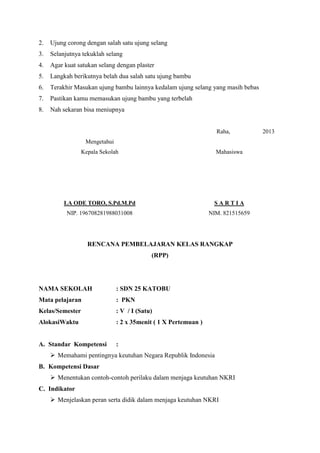 2.

Ujung corong dengan salah satu ujung selang

3.

Selanjutnya tekuklah selang

4.

Agar kuat satukan selang dengan plaster

5.

Langkah berikutnya belah dua salah satu ujung bambu

6.

Terakhir Masukan ujung bambu lainnya kedalam ujung selang yang masih bebas

7.

Pastikan kamu memasukan ujung bambu yang terbelah

8.

Nah sekaran bisa meniupnya

Raha,
Mengetahui
Kepala Sekolah

Mahasiswa

LA ODE TORO, S.Pd.M.Pd

SARTIA

NIP. 196708281988031008

NIM. 821515659

RENCANA PEMBELAJARAN KELAS RANGKAP
(RPP)

NAMA SEKOLAH

: SDN 25 KATOBU

Mata pelajaran

: PKN

Kelas/Semester

: V / I (Satu)

AlokasiWaktu

: 2 x 35menit ( 1 X Pertemuan )

A. Standar Kompetensi

:

 Memahami pentingnya keutuhan Negara Republik Indonesia
B. Kompetensi Dasar
 Menentukan contoh-contoh perilaku dalam menjaga keutuhan NKRI
C. Indikator
 Menjelaskan peran serta didik dalam menjaga keutuhan NKRI

2013

 