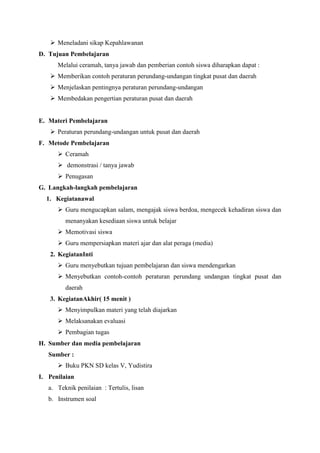  Meneladani sikap Kepahlawanan
D. Tujuan Pembelajaran
Melalui ceramah, tanya jawab dan pemberian contoh siswa diharapkan dapat :
 Memberikan contoh peraturan perundang-undangan tingkat pusat dan daerah
 Menjelaskan pentingnya peraturan perundang-undangan
 Membedakan pengertian peraturan pusat dan daerah

E. Materi Pembelajaran
 Peraturan perundang-undangan untuk pusat dan daerah
F. Metode Pembelajaran
 Ceramah
 demonstrasi / tanya jawab
 Penugasan
G. Langkah-langkah pembelajaran
1. Kegiatanawal
 Guru mengucapkan salam, mengajak siswa berdoa, mengecek kehadiran siswa dan
menanyakan kesediaan siswa untuk belajar
 Memotivasi siswa
 Guru mempersiapkan materi ajar dan alat peraga (media)
2. KegiatanInti
 Guru menyebutkan tujuan pembelajaran dan siswa mendengarkan
 Menyebutkan contoh-contoh peraturan perundang undangan tingkat pusat dan
daerah
3. KegiatanAkhir( 15 menit )
 Menyimpulkan materi yang telah diajarkan
 Melaksanakan evaluasi
 Pembagian tugas
H. Sumber dan media pembelajaran
Sumber :
 Buku PKN SD kelas V, Yudistira
I. Penilaian
a. Teknik penilaian : Tertulis, lisan
b. Instrumen soal

 