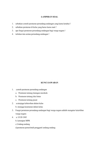 LAMPIRAN SOAL

1.

sebutkan contoh peraturan perundang-undangan yang kamu ketahui !

2.

sebutkan peraturan di kelas yang harus kamu taati !

3.

apa fungsi peraturan perundang-undangan bagi warga negara !

4.

tuliskan tata urutan perundang-undangan !

KUNCI JAWABAN

1.

contoh peraturan perundang-undangan
a. Peraturan tentang larangan merokok
b. Peraturan tentang lalu lintas
c. Peraturan tentang pusat

2.

a.menjaga kebersihan dalam kelas
b. menjaga keamanan dalam kelas

3.

Fungsi peraturan perundang-undangan bagi warga negara adalah mengatur ketertiban
warga negara

4.

a. UUD 1945
b. ketetapan MPR
c.Undang-undang
d.peraturan pemerintah pengganti undang-undang

 