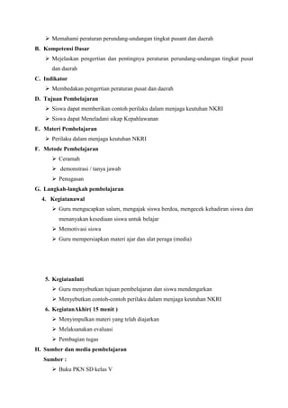  Memahami peraturan perundang-undangan tingkat pusant dan daerah
B. Kompetensi Dasar
 Mejelaskan pengertian dan pentingnya peraturan perundang-undangan tingkat pusat
dan daerah
C. Indikator
 Membedakan pengertian peraturan pusat dan daerah
D. Tujuan Pembelajaran
 Siswa dapat memberikan contoh perilaku dalam menjaga keutuhan NKRI
 Siswa dapat Meneladani sikap Kepahlawanan
E. Materi Pembelajaran
 Perilaku dalam menjaga keutuhan NKRI
F. Metode Pembelajaran
 Ceramah
 demonstrasi / tanya jawab
 Penugasan
G. Langkah-langkah pembelajaran
4. Kegiatanawal
 Guru mengucapkan salam, mengajak siswa berdoa, mengecek kehadiran siswa dan
menanyakan kesediaan siswa untuk belajar
 Memotivasi siswa
 Guru mempersiapkan materi ajar dan alat peraga (media)

5. KegiatanInti
 Guru menyebutkan tujuan pembelajaran dan siswa mendengarkan
 Menyebutkan contoh-contoh perilaku dalam menjaga keutuhan NKRI
6. KegiatanAkhir( 15 menit )
 Menyimpulkan materi yang telah diajarkan
 Melaksanakan evaluasi
 Pembagian tugas
H. Sumber dan media pembelajaran
Sumber :
 Buku PKN SD kelas V

 