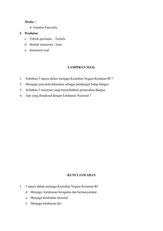 Media :
 Gambar Pancasila
I. Penilaian
c. Teknik penilaian : Tertulis
d. Bentuk instrumen : Isian
e. Instrumen soal

LAMPIRAN SOAL

1.

Sebutkan 3 upaya dalam menjaga Keutuhan Negara Kesatuan RI ?

2.

Mengapa pancasila dikatakan sebagai pandangan hidup bangsa

3.

Sebutkan 3 ancaman yang menyebabkan pemecahan Bangsa

4.

Apa yang dimaksud dengan ketahanan Nasional ?

KUNCI JAWABAN

1.

3 upaya dalam menjaga Keutuhan Negara Kesatuan RI
d. Menjaga kerukunan beragama dan bermasyarakat
e. Menjaga ketahanan nasional
f. Menjaga ketahanan diri

 