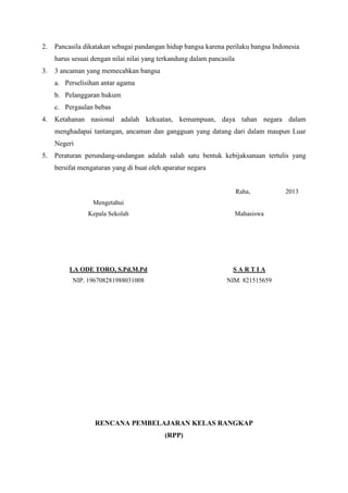 2.

Pancasila dikatakan sebagai pandangan hidup bangsa karena perilaku bangsa Indonesia
harus sesuai dengan nilai nilai yang terkandung dalam pancasila

3.

3 ancaman yang memecahkan bangsa
a. Perselisihan antar agama
b. Pelanggaran hukum
c. Pergaulan bebas

4.

Ketahanan nasional adalah kekuatan, kemampuan, daya tahan negara dalam
menghadapai tantangan, ancaman dan gangguan yang datang dari dalam maupun Luar
Negeri

5.

Peraturan perundang-undangan adalah salah satu bentuk kebijaksanaan tertulis yang
bersifat mengaturan yang di buat oleh aparatur negara

Raha,
Mengetahui
Kepala Sekolah

Mahasiswa

LA ODE TORO, S.Pd.M.Pd

SARTIA

NIP. 196708281988031008

NIM. 821515659

RENCANA PEMBELAJARAN KELAS RANGKAP
(RPP)

2013

 