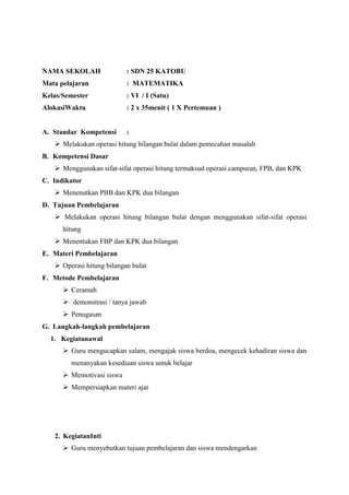 NAMA SEKOLAH

: SDN 25 KATOBU

Mata pelajaran

: MATEMATIKA

Kelas/Semester

: VI / I (Satu)

AlokasiWaktu

: 2 x 35menit ( 1 X Pertemuan )

A. Standar Kompetensi

:

 Melakukan operasi hitung bilangan bulat dalam pemecahan masalah
B. Kompetensi Dasar
 Menggunakan sifat-sifat operasi hitung termaksud operasi campuran, FPB, dan KPK
C. Indikator
 Menenutkan PBB dan KPK dua bilangan
D. Tujuan Pembelajaran
 Melakukan operasi hitung bilangan bulat dengan menggunakan sifat-sifat operasi
hitung
 Menentukan FBP dan KPK dua bilangan
E. Materi Pembelajaran
 Operasi hitung bilangan bulat
F. Metode Pembelajaran
 Ceramah
 demonstrasi / tanya jawab
 Penugasan
G. Langkah-langkah pembelajaran
1. Kegiatanawal
 Guru mengucapkan salam, mengajak siswa berdoa, mengecek kehadiran siswa dan
menanyakan kesediaan siswa untuk belajar
 Memotivasi siswa
 Mempersiapkan materi ajar

2. KegiatanInti
 Guru menyebutkan tujuan pembelajaran dan siswa mendengarkan

 