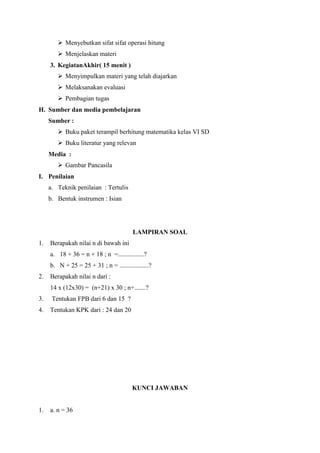  Menyebutkan sifat sifat operasi hitung
 Menjelaskan materi
3. KegiatanAkhir( 15 menit )
 Menyimpulkan materi yang telah diajarkan
 Melaksanakan evaluasi
 Pembagian tugas
H. Sumber dan media pembelajaran
Sumber :
 Buku paket terampil berhitung matematika kelas VI SD
 Buku literatur yang relevan
Media :
 Gambar Pancasila
I. Penilaian
a. Teknik penilaian : Tertulis
b. Bentuk instrumen : Isian

LAMPIRAN SOAL
1.

Berapakah nilai n di bawah ini
a. 18 + 36 = n + 18 ; n =................?
b. N + 25 = 25 + 31 ; n = ..................?

2.

Berapakah nilai n dari :
14 x (12x30) = (n+21) x 30 ; n+.......?

3.

Tentukan FPB dari 6 dan 15 ?

4.

Tentukan KPK dari : 24 dan 20

KUNCI JAWABAN

1.

a. n = 36

 