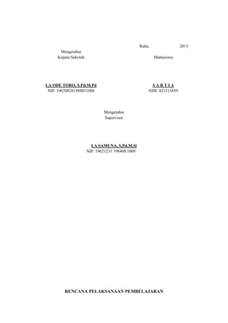 Raha,

2013

Mengetahui
Kepala Sekolah

Mahasiswa

LA ODE TORO, S.Pd.M.Pd
NIP. 196708281988031008

SARTIA
NIM. 821515659

Mengetahui
Supervisor

LA SAMUNA, S.Pd.M.Si
NIP. 19621231 198408 1009

RENCANA PELAKSANAAN PEMBELAJARAN

 