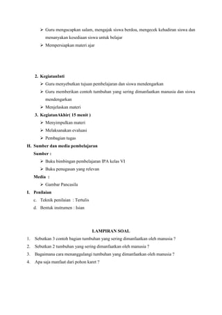  Guru mengucapkan salam, mengajak siswa berdoa, mengecek kehadiran siswa dan
menanyakan kesediaan siswa untuk belajar
 Mempersiapkan materi ajar

2. KegiatanInti
 Guru menyebutkan tujuan pembelajaran dan siswa mendengarkan
 Guru memberikan contoh tumbuhan yang sering dimanfaatkan manusia dan siswa
mendengarkan
 Menjelaskan materi
3. KegiatanAkhir( 15 menit )
 Menyimpulkan materi
 Melaksanakan evaluasi
 Pembagian tugas
H. Sumber dan media pembelajaran
Sumber :
 Buku bimbingan pembelajaran IPA kelas VI
 Buku penugasan yang relevan
Media :
 Gambar Pancasila
I. Penilaian
c. Teknik penilaian : Tertulis
d. Bentuk instrumen : Isian

LAMPIRAN SOAL
1.

Sebutkan 3 contoh bagian tumbuhan yang sering dimanfaatkan oleh manusia ?

2.

Sebutkan 2 tumbuhan yang sering dimanfaatkan oleh manusia ?

3.

Bagaimana cara menanggulangi tumbuhan yang dimanfaatkan oleh manusia ?

4.

Apa saja manfaat dari pohon karet ?

 
