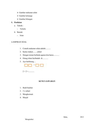  Gambar makanan sehat
 Gambar keluarga
 Gambar bilangan
I. Penilaian
a. Teknik :
-

Tertulis

b. Bentuk
-

Isian

LAMPIRAN SOAL

1. Contoh makanan sehat adalah...........
2. Kamu makan.........sehari
3. Dengan teman berbeda agama kita harus............
4. Orang islam beribadah di............
5. Ayo berhitung....
+

2 + 2 =.............

KUNCI JAWABAN

1. Buah buahan
2. 3 x sehari
3. Menghormati
4. Masjid

Raha,
Mengetahui

2013

 