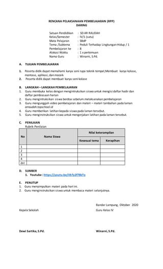 RENCANA PELAKSANAAN PEMBELAJARAN (RPP)
DARING
Satuan Pendidikan : SD AR RAUDAH
Kelas/Semester : IV/1 (satu)
Mata Pelajaran : SBdP
Tema /Subtema : Peduli Terhadap Lingkungan Hidup / 1
Pembelajaran ke : 8
Alokasi Waktu : 1 x pertemuan
Nama Guru : Winarni, S.Pd.
A. TUJUAN PEMBELAJARAN
1. Peserta didik dapat memahami karya seni rupa teknik tempel,Membuat karya kolase,
montase, aplikasi, dan mozaik
2. Peserta didik dapat membuat karya seni kolase
B. LANGKAH – LANGKAH PEMBELAJARAN
1. Guru membuka kelas dengan mengintruksikan siswa untuk mengisi daftar hadir dan
daftar pembiasaan harian
2. Guru mengintruksikan siswa berdoa sebelum melaksanakan pembelajaran
3. Guru mengunggah video pembelajaran dan materi – materi tambahan pada laman
arraudah.topschool.id
4. Guru memberikan latihan kepada siswa pada laman tersebut.
5. Guru menginstruksikan siswa untuk mengerjakan latihan pada laman tersebut.
C. PENILAIAN
Rubrik Penilaian
No Nama Siswa
Nilai keterampilan
Kesesuai tema Kerapihan
1
2
3
4
dst
D. SUMBER
1. Youtube : https://youtu.be/VbTy2f78kTo
E. PENUTUP
1. Guru menyimpulkan materi pada hari ini.
2. Guru menginstruksikan siswa untuk membaca materi selanjutnya.
Bandar Lampung, Oktober 2020
Kepala Sekolah Guru Kelas IV
Dewi Sartika, S.Pd. Winarni, S.Pd.
 